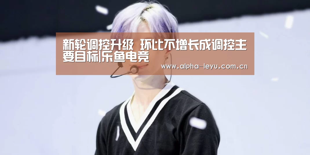 新轮调控升级 环比不增长成调控主要目标|乐鱼电竞(图1) 乐鱼app