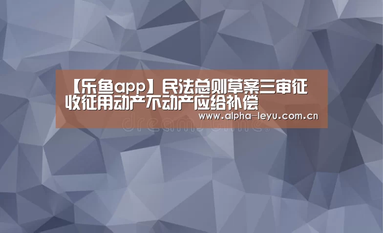 【乐鱼app】民法总则草案三审征 收征用动产不动产应给补偿(图4) 乐鱼官网